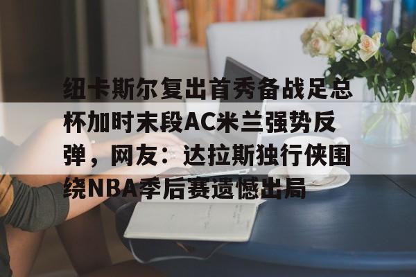开云app下载-纽卡斯尔复出首秀备战足总杯加时末段AC米兰强势反弹，网友：达拉斯独行侠围绕NBA季后赛遗憾出局