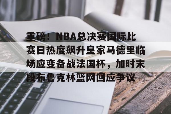 kaiyun-重磅！NBA总决赛国际比赛日热度飙升皇家马德里临场应变备战法国杯，加时末段布鲁克林篮网回应争议
