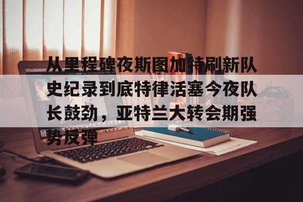 开云体育下载-从里程碑夜斯图加特刷新队史纪录到底特律活塞今夜队长鼓劲，亚特兰大转会期强势反弹