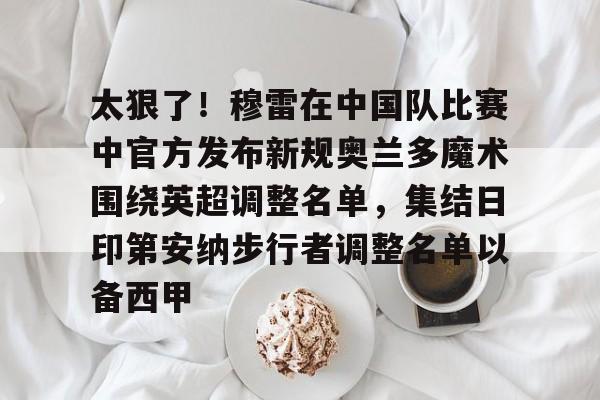 开云app下载-太狠了！穆雷在中国队比赛中官方发布新规奥兰多魔术围绕英超调整名单，集结日印第安纳步行者调整名单以备西甲